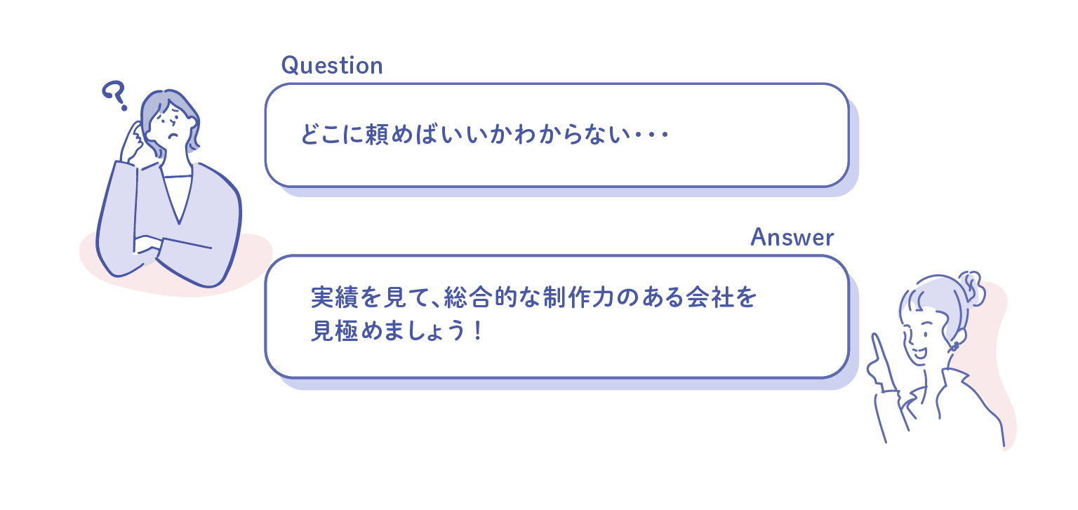 どこに頼めばいいかわからない・・・ 実績を見て、総合的な制作力のある会社を 見極めましょう！